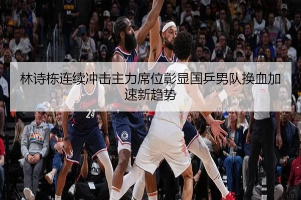 林诗栋连续冲击主力席位彰显国乒男队换血加速新趋势
